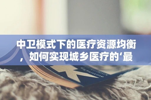 中卫模式下的医疗资源均衡，如何实现城乡医疗的‘最后一公里’？