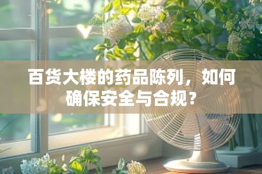 百货大楼的药品陈列，如何确保安全与合规？