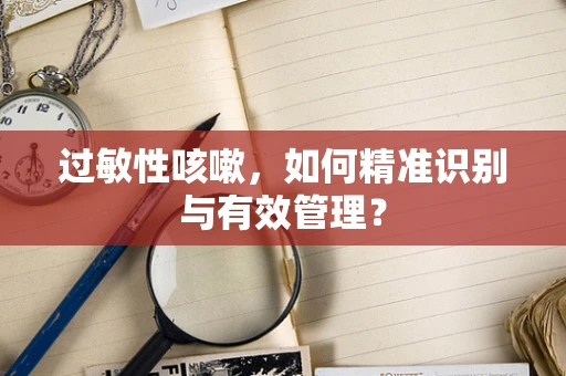 过敏性咳嗽，如何精准识别与有效管理？