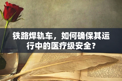 铁路焊轨车，如何确保其运行中的医疗级安全？