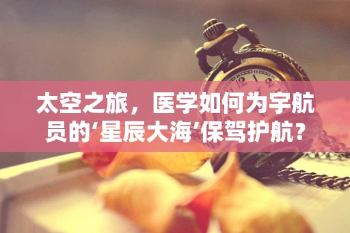 太空之旅，医学如何为宇航员的‘星辰大海’保驾护航？