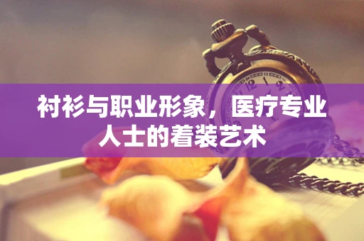 衬衫与职业形象，医疗专业人士的着装艺术