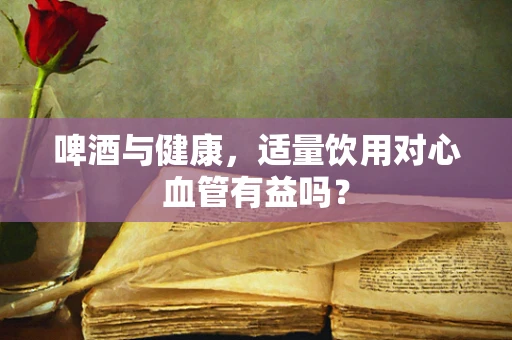 啤酒与健康，适量饮用对心血管有益吗？