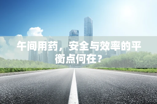 午间用药，安全与效率的平衡点何在？