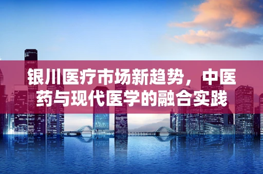 银川医疗市场新趋势，中医药与现代医学的融合实践