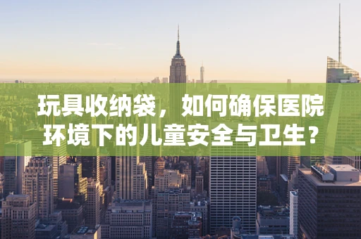 玩具收纳袋，如何确保医院环境下的儿童安全与卫生？