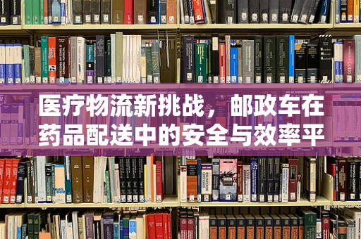医疗物流新挑战，邮政车在药品配送中的安全与效率平衡