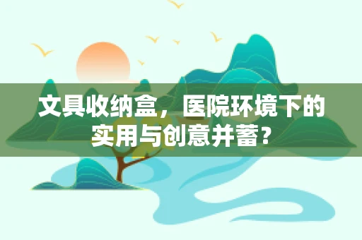 文具收纳盒，医院环境下的实用与创意并蓄？
