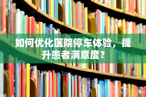 如何优化医院停车体验，提升患者满意度？