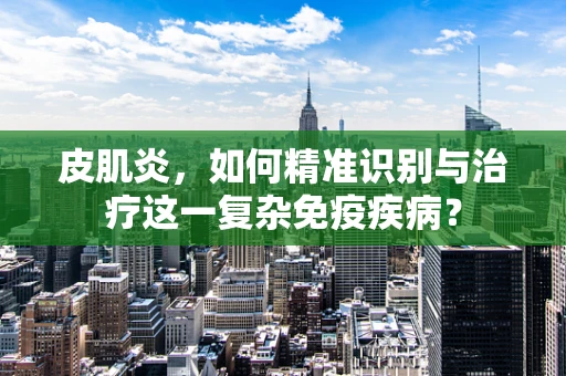 皮肌炎，如何精准识别与治疗这一复杂免疫疾病？