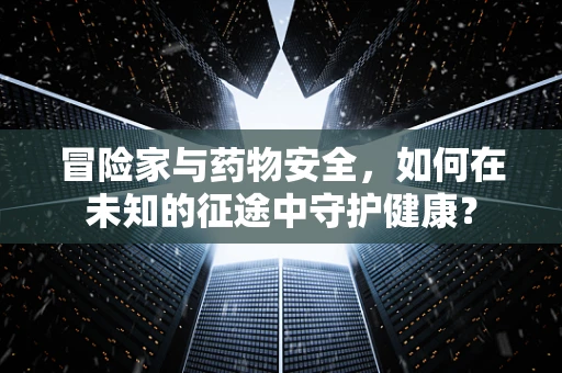 冒险家与药物安全，如何在未知的征途中守护健康？