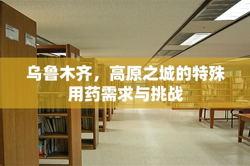 乌鲁木齐，高原之城的特殊用药需求与挑战