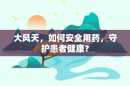 大风天，如何安全用药，守护患者健康？