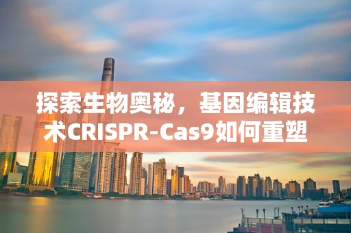 探索生物奥秘，基因编辑技术CRISPR-Cas9如何重塑生命科学？
