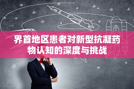 界首地区患者对新型抗凝药物认知的深度与挑战