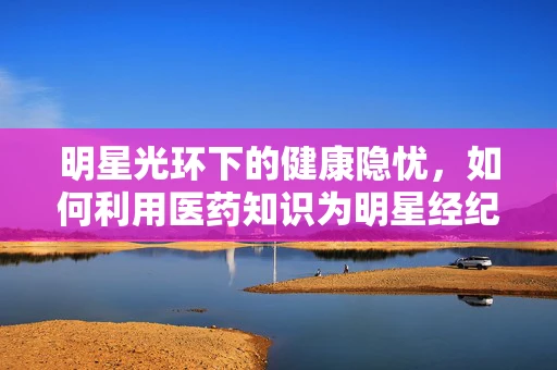 明星光环下的健康隐忧，如何利用医药知识为明星经纪人护航？