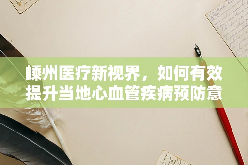 嵊州医疗新视界，如何有效提升当地心血管疾病预防意识？