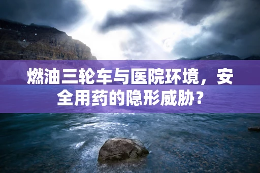 燃油三轮车与医院环境，安全用药的隐形威胁？