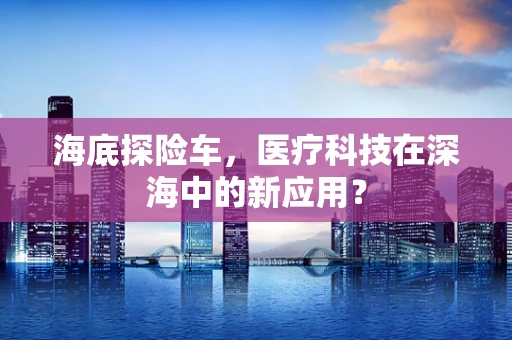 海底探险车，医疗科技在深海中的新应用？
