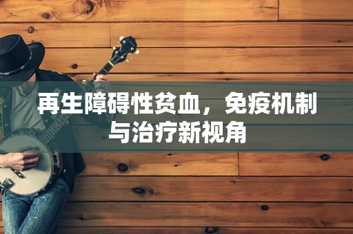 再生障碍性贫血，免疫机制与治疗新视角