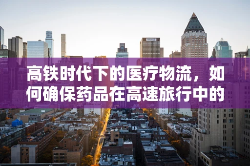 高铁时代下的医疗物流，如何确保药品在高速旅行中的安全与效率？