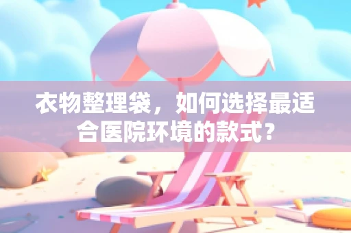 衣物整理袋，如何选择最适合医院环境的款式？