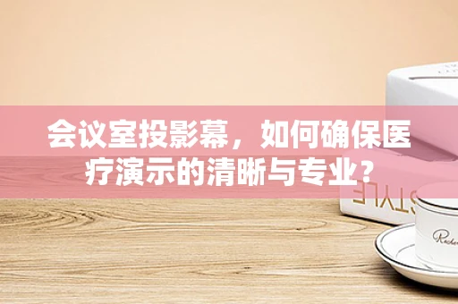 会议室投影幕，如何确保医疗演示的清晰与专业？