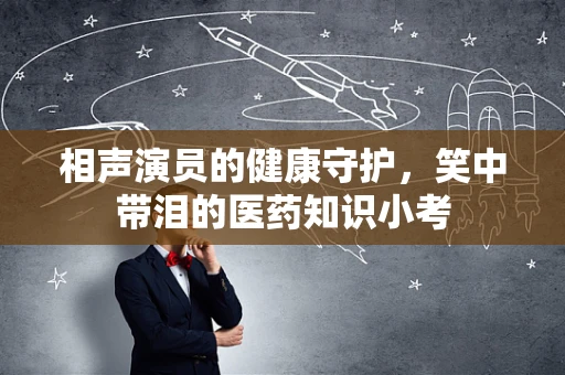 相声演员的健康守护，笑中带泪的医药知识小考