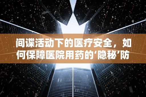 间谍活动下的医疗安全，如何保障医院用药的‘隐秘’防线？