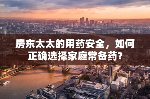 房东太太的用药安全，如何正确选择家庭常备药？