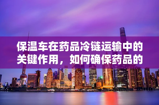 保温车在药品冷链运输中的关键作用，如何确保药品的‘温度’安全？