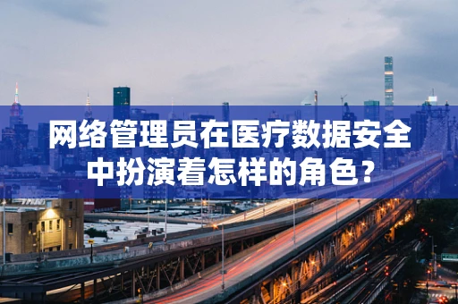 网络管理员在医疗数据安全中扮演着怎样的角色？