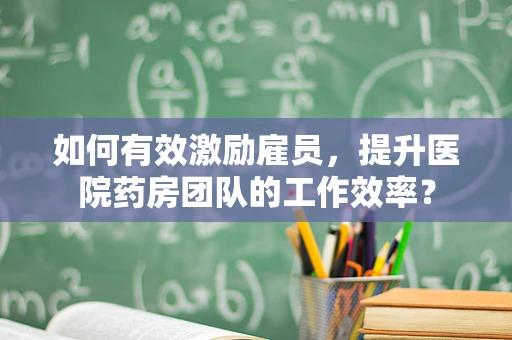 如何有效激励雇员，提升医院药房团队的工作效率？