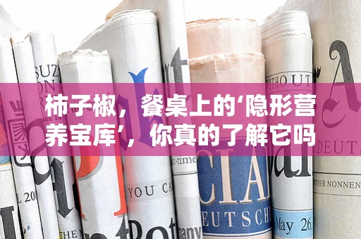 柿子椒，餐桌上的‘隐形营养宝库’，你真的了解它吗？