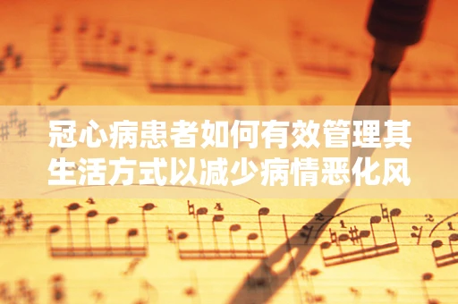 冠心病患者如何有效管理其生活方式以减少病情恶化风险？