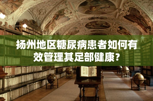 扬州地区糖尿病患者如何有效管理其足部健康？