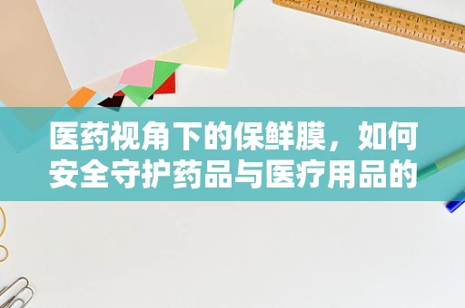 医药视角下的保鲜膜，如何安全守护药品与医疗用品的新鲜