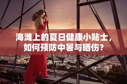 海滩上的夏日健康小贴士，如何预防中暑与晒伤？