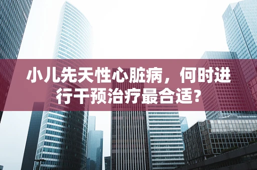 小儿先天性心脏病，何时进行干预治疗最合适？