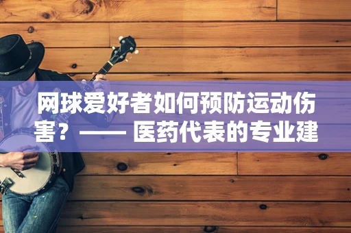 网球爱好者如何预防运动伤害？—— 医药代表的专业建议
