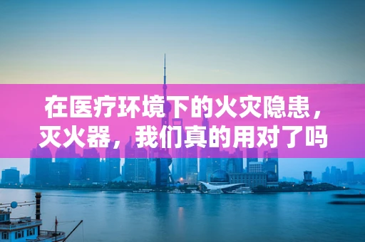 在医疗环境下的火灾隐患，灭火器，我们真的用对了吗？