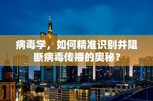 病毒学，如何精准识别并阻断病毒传播的奥秘？