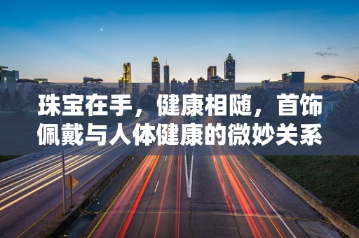 珠宝在手，健康相随，首饰佩戴与人体健康的微妙关系