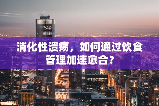 消化性溃疡，如何通过饮食管理加速愈合？
