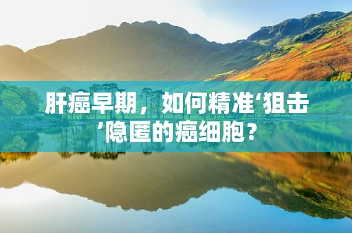 肝癌早期，如何精准‘狙击’隐匿的癌细胞？
