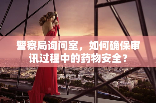 警察局询问室，如何确保审讯过程中的药物安全？