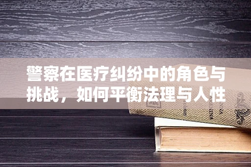 警察在医疗纠纷中的角色与挑战，如何平衡法理与人性？