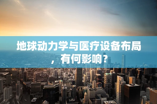 地球动力学与医疗设备布局，有何影响？