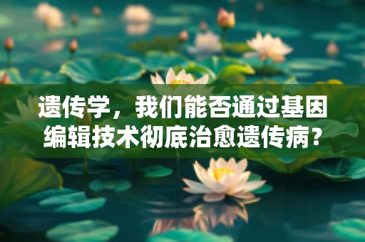 遗传学，我们能否通过基因编辑技术彻底治愈遗传病？