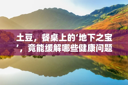 土豆，餐桌上的‘地下之宝’，竟能缓解哪些健康问题？